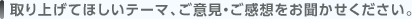 取り上げてほしいテーマ、ご意見・ご感想をお聞かせください。